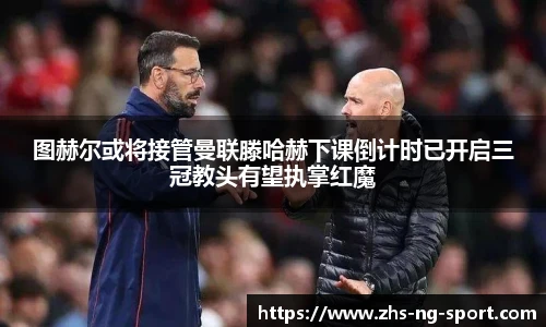 图赫尔或将接管曼联滕哈赫下课倒计时已开启三冠教头有望执掌红魔