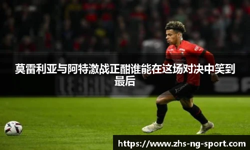 莫雷利亚与阿特激战正酣谁能在这场对决中笑到最后