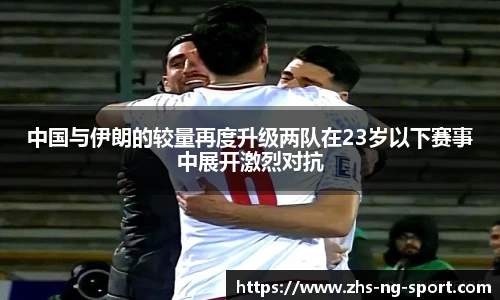 中国与伊朗的较量再度升级两队在23岁以下赛事中展开激烈对抗